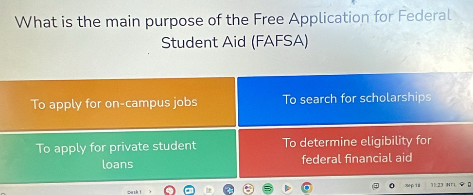 What is the main purpose of the Free Application for Federal
Student Aid (FAFSA)
To apply for on-campus jobs To search for scholarships
To apply for private student To determine eligibility for
loans federal financial aid
Desk 1 Sep 18 11:23 INTL