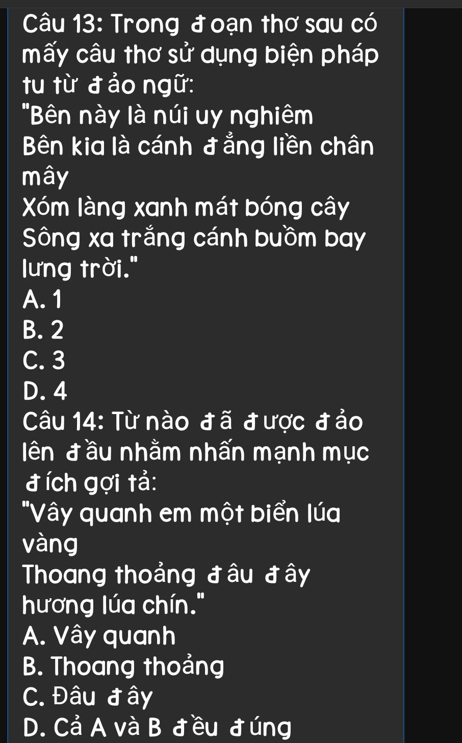 Trong đ oạn thơ sau có
mấy câu thơ sử dụng biện pháp
tu từ đ ảo ngữ:
"Bên này là núi uy nghiêm
Bên kia là cánh đ ẳng liền chân
mây
Xóm làng xanh mát bóng cây
Sông xa trắng cánh buồm bay
lưng trời."
A. 1
B. 2
C. 3
D. 4
Câu 14: Từ nào đã được đảo
ên đầu nhằm nhấn mạnh mục
đích gợi tả:
"Vây quanh em một biển lúa
vàng
Thoang thoảng đâu đây
hương lúa chín."
A. Vây quanh
B. Thoang thoảng
C. Đâu đây
D. Cả A và B đều đúng