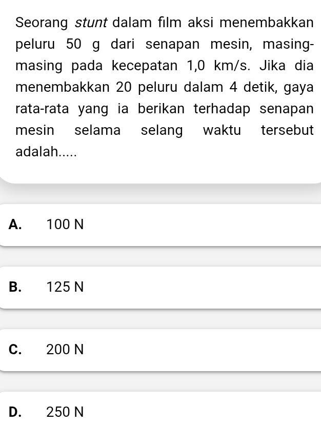 Seorang stunt dalam film aksi menembakkan
peluru 50 g dari senapan mesin, masing-
masing pada kecepatan 1,0 km/s. Jika dia
menembakkan 20 peluru dalam 4 detik, gaya
rata-rata yang ia berikan terhadap senapan
mesin selama selang waktu tersebut
adalah.....
A. 100 N
B. 125 N
C. 200 N
D. 250 N