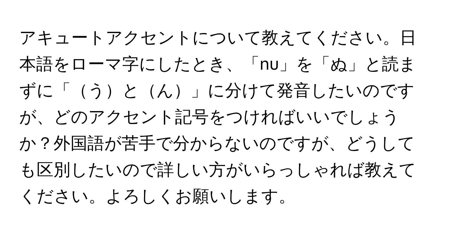 アキュートアクセントについて教えてください。日本語をローマ字にしたとき、「nu」を「ぬ」と読まずに「うとん」に分けて発音したいのですが、どのアクセント記号をつければいいでしょうか？外国語が苦手で分からないのですが、どうしても区別したいので詳しい方がいらっしゃれば教えてください。よろしくお願いします。