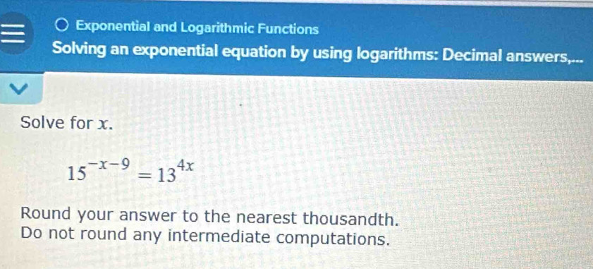 Exponential and Logarithmic Functions 
Solving an exponential equation by using logarithms: Decimal answers,... 
Solve for x.
15^(-x-9)=13^(4x)
Round your answer to the nearest thousandth. 
Do not round any intermediate computations.