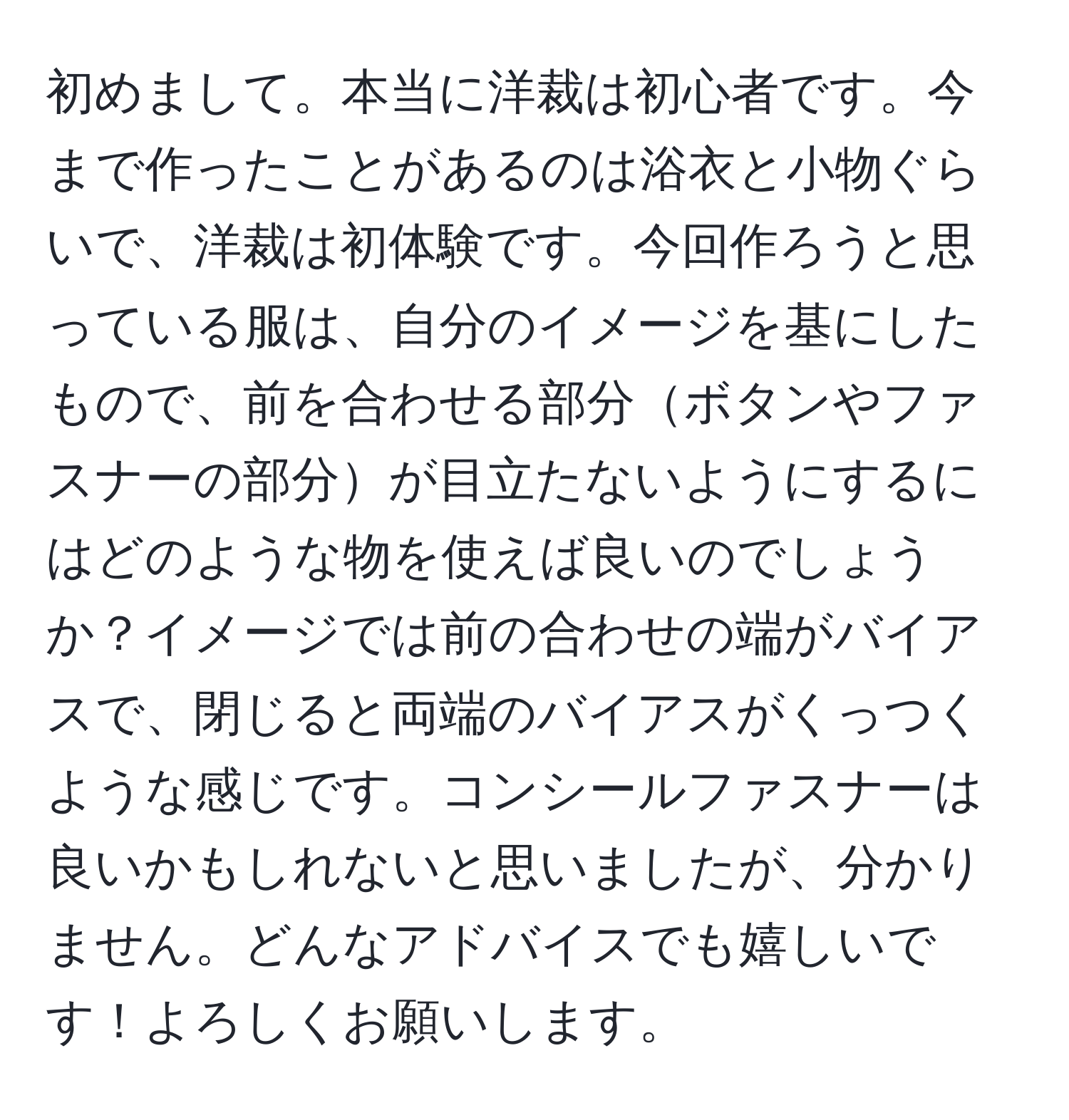 初めまして。本当に洋裁は初心者です。今まで作ったことがあるのは浴衣と小物ぐらいで、洋裁は初体験です。今回作ろうと思っている服は、自分のイメージを基にしたもので、前を合わせる部分ボタンやファスナーの部分が目立たないようにするにはどのような物を使えば良いのでしょうか？イメージでは前の合わせの端がバイアスで、閉じると両端のバイアスがくっつくような感じです。コンシールファスナーは良いかもしれないと思いましたが、分かりません。どんなアドバイスでも嬉しいです！よろしくお願いします。