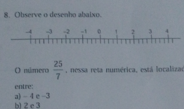 Observe o desenho abaixo.
() número  25/7  , nessa reta numérica, está localizad
entre:
a) - 4 e -3
b) 2 e 3