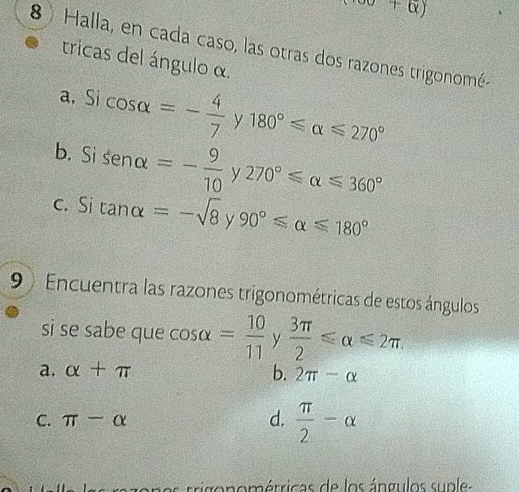 +Q) 
8 Halla, en cada caso, las otras dos razones trigonomé
tricas del ángulo α.
a, Si cos alpha =- 4/7 y180°≤slant alpha ≤slant 270°
b. Si sen alpha =- 9/10 y270°≤slant alpha ≤slant 360°
c. Si tan alpha =-sqrt(8)y 90°≤slant alpha ≤slant 180°
9 Encuentra las razones trigonométricas de estos ángulos
si se sabe que cos alpha = 10/11  y  3π /2 ≤slant alpha ≤slant 2π.
a. alpha +π b. 2π -alpha
C. π -alpha d.  π /2 -alpha
C rri o n o étricas de los ángulos su p le