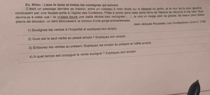 Ex. Bilan : Lisez le texte et traitez les consignes qui suivent. 
C'était un passage derrière sa maison, entre un ruisseau à main droite qui la séparait du jardin, et le mur de la cour gaushe. 
conduisant par une fausse porte à l'église des Cordeliers. Prête à entrer dans cette porte Mme de Warens se retourne à me voix. Que 
devins-je à cette vue ! Je m'étais figuré une vieille dévote bien rechignée (....). Je vois un visage pêtri de grêces, de beaux yeux bieus 
pleins de douceur, un teint éblouissant, le contour d'une gorge enchanteresse. 
_ 
1) Soulignez les verbes à l'imparfait et expliquez leur emploi Jean-Jacques Rousseau Les Confessions, Livre II. 1782. 
_ 
2) Quel est le seul verbe au passé simple ? Expliquez son emploi. 
_ 
_3) Entourez les verbes au présent. Expliquez cet emploi du présent et l'effet produit. 
4) A quel temps est conjugué le verbe souligné ? Expliquez son emploi.