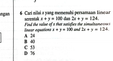 ngan 6 Cari nilai x yang memenuhi persamaan linear
serentak x+y=100 dan 2x+y=124. 
Find the value of x that satisfies the simultaneous
linear equations x+y=100 and 2x+y=124.
A 24
B 40
C 53
D 76