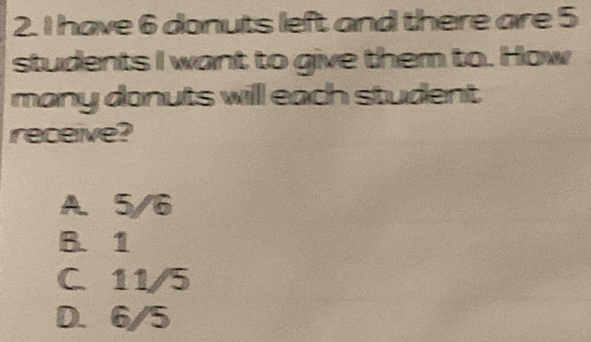 have 6 donuts left and there are 5
students I want to give them to. How
many donuts will each student
receive?
A. 5/6
B. 1
C. 11/5
D. 6/5