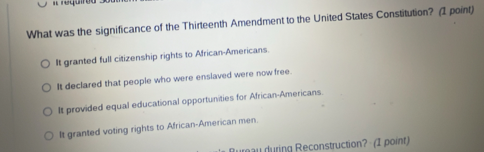 required s
What was the significance of the Thirteenth Amendment to the United States Constitution? (1 point)
It granted full citizenship rights to African-Americans.
It declared that people who were enslaved were now free.
It provided equal educational opportunities for African-Americans.
It granted voting rights to African-American men.
urau during Reconstruction? (1 point)