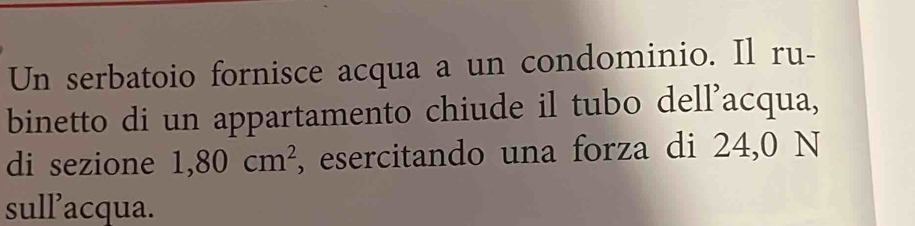 Un serbatoio fornisce acqua a un condominio. Il ru- 
binetto di un appartamento chiude il tubo dell'acqua, 
di sezione 1,80cm^2 , esercitando una forza di 24,0 N 
sull’acqua.