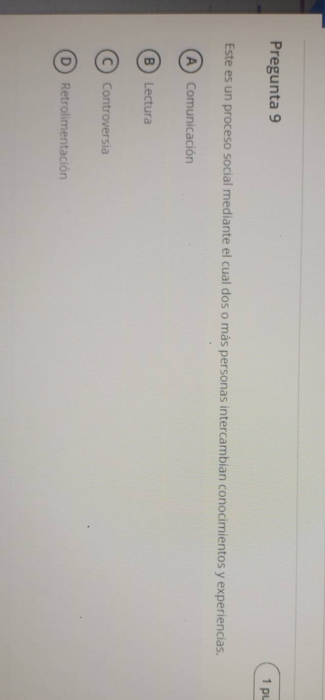 Pregunta 9 1 pu
Este es un proceso social mediante el cual dos o más personas intercambian conocimientos y experiencias.
A Comunicación
B Lectura
C Controversia
D Retrolimentación