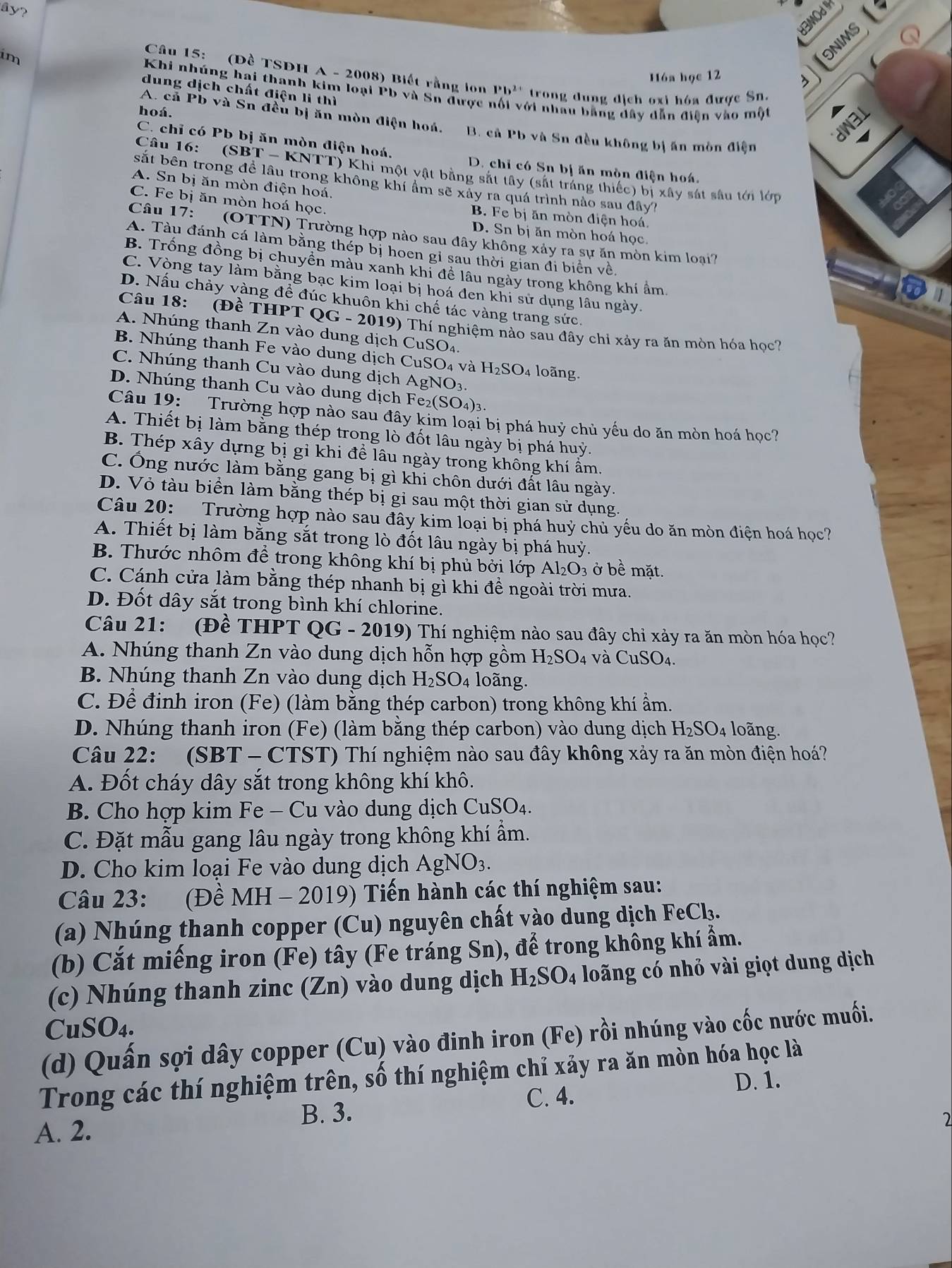 ây?
H3MOd IH
im
Hóa học 12
16
Câu 15: (Đề TSDH A - 2008) Biết rằng lon Pb^(2+) trong dung địch oxi hóa được Sn.
dung dịch chất điện li thì
Khi nhúng hai thanh kim loại Pb và Sn được n ới nhâu bằng đây dân điện vào một
A. cả Pb và Sn đều bị ăn mòn điện hoá.
dW3L
hoá. B. cả Pb và Sn đều không bị ăn mòn điện
a
C. chỉ có Pb bị ăn mòn điện hoá.
D. chỉ có Sn bị ăn mòn điện hoá.
Câu 16:  (SBT - KNTT) Khi một vật bằng sắt tây (sắt trắng thiếc) bị xây sát sâu tới lớp
sắt bên trong để lâu trong không khí ẩm sẽ xảy ra quá trình nào sau đây?
A. Sn bị ăn mòn điện hoá.
C. Fe bị ăn mòn hoá học.
B. Fe bị ăn mòn điện hoá.
D. Sn bị ăn mòn hoá học.
Câu 17:  (OTTN) Trường hợp nào sau đây không xảy ra sự ăn mòn kim loại?
A. Tàu đánh cá làm bằng thép bị hoen gỉ sau thời gian đi biển về,
B. Trống đồng bị chuyền màu xanh khi đề lâu ngày trong không khí ẩm.
C. Vòng tay làm bằng bạc kim loại bị hoá đen khi sử dụng lâu ngày.
D. Nấu chảy vàng để đúc khuôn khi chế tác vàng trang sức.
Câu 18: (Đề 7 THPTQG-2019) P) Thí nghiệm nào sau đây chỉ xảy ra ăn mòn hóa học?
A. Nhúng thanh Zn vào dung dịch ở CuSO_4
B. Nhúng thanh Fe vào dung dịch CuSO_4 và H_2SO_4 loãng.
C. Nhúng thanh Cu vào dung dịch AgNO_3.
D. Nhúng thanh Cu vào dung dịch Fe_2(SO_4)_3.
Câu 19: Trường hợp nào sau đây kim loại bị phá huỷ chủ yếu do ăn mòn hoá học?
A. Thiết bị làm bằng thép trong lò đốt lâu ngày bị phá huỳ.
B. Thép xây dựng bị gỉ khi để lâu ngày trong không khí ẩm.
C. Ông nước làm bằng gang bị gì khi chôn dưới đất lâu ngày.
D. Vỏ tàu biển làm bằng thép bị gi sau một thời gian sử dụng
Câu 20: Trường hợp nào sau đây kim loại bị phá huỷ chủ yếu do ăn mòn điện hoá học?
A. Thiết bị làm bằng sắt trong lò đốt lâu ngày bị phá huỷ.
B. Thước nhôm để trong không khí bị phủ bởi lớp Al_2O_3 ở bề mặt.
C. Cánh cửa làm bằng thép nhanh bị gì khi đề ngoài trời mưa.
D. Đốt dây sắt trong bình khí chlorine.
Câu 21: (Đề THPT QG-2019) Thí nghiệm nào sau đây chỉ xảy ra ăn mòn hóa học?
A. Nhúng thanh Zn vào dung dịch hỗn hợp gồm H_2SO_4 và CuSO_4.
B. Nhúng thanh Zn vào dung dịch H_2SC 04 loãng.
C. Để định iron (Fe) (làm bằng thép carbon) trong không khí ẩm.
D. Nhúng thanh iron (Fe) (làm bằng thép carbon) vào dung dịch H_2SO_4 loãng.
Câu 22: (SBT - CTS T ) Thí nghiệm nào sau đây không xảy ra ăn mòn điện hoá?
A. Đốt cháy dây sắt trong không khí khô.
B. Cho hợp kim Fe - Cu vào dung dịch CuSO_4.
C. Đặt mẫu gang lâu ngày trong không khí ẩm.
D. Cho kim loại Fe vào dung dịch AgNO_3.
Câu 23:    (Đề N MH - 2019) Tiến hành các thí nghiệm sau:
N
(a) Nhúng thanh copper (Cu) nguyên chất vào dung dịch FeCl₃.
(b) Cắt miếng iron (Fe) tây (Fe tráng Sn), để trong không khí ẩm.
(c) Nhúng thanh zinc (Zn) vào dung dịch H_2SO_4 loãng có nhỏ vài giọt dung dịch
CuSO₄.
(d) Quấn sợi dây copper (Cu) vào đinh iron (Fe) rồi nhúng vào cốc nước muối.
Trong các thí nghiệm trên, số thí nghiệm chỉ xảy ra ăn mòn hóa học là
D. 1.
C. 4.
B. 3.
A. 2.
2