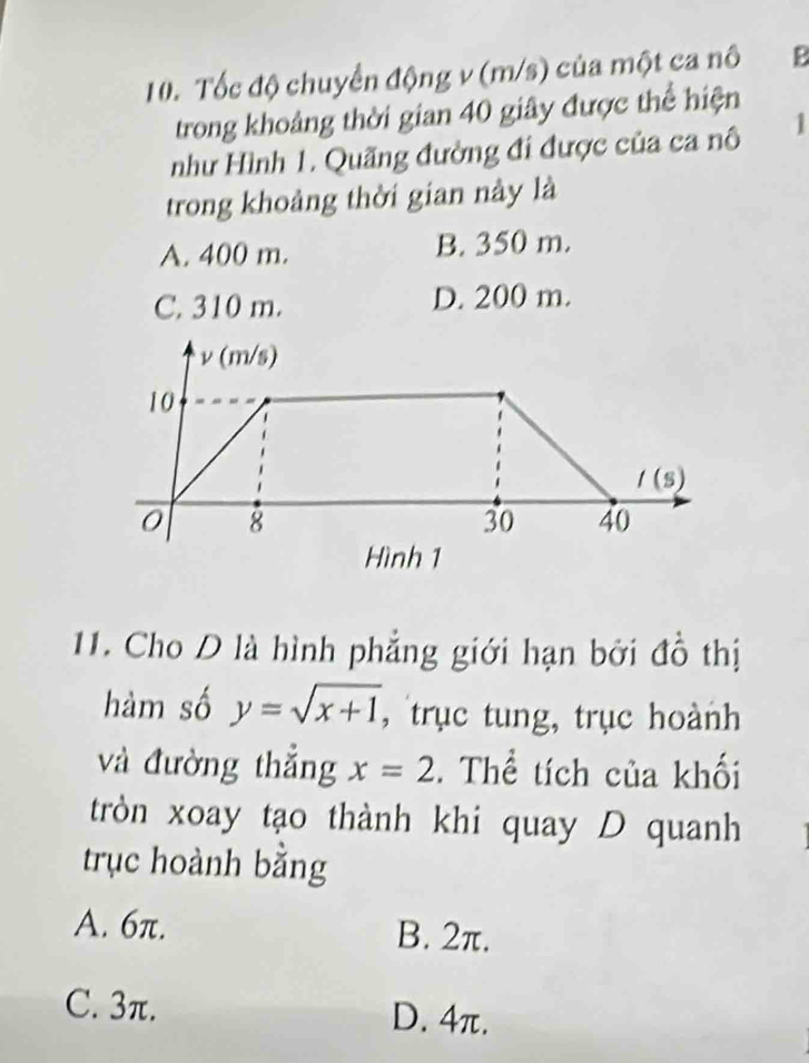 Tốc độ chuyển động v (m/s) của một ca nô B
trong khoảng thời gian 40 giây được thể hiện
như Hình 1. Quãng đường đi được của ca nô 1
trong khoảng thời gian này là
A. 400 m. B. 350 m.
C. 310 m. D. 200 m.
11. Cho D là hình phẳng giới hạn bởi đồ thị
hàm số y=sqrt(x+1) , trục tung, trục hoành
và đường thắng x=2. Thể tích của khối
tròn xoay tạo thành khi quay D quanh
trục hoành bằng
A. 6π. B. 2π.
C. 3π. D. 4π.