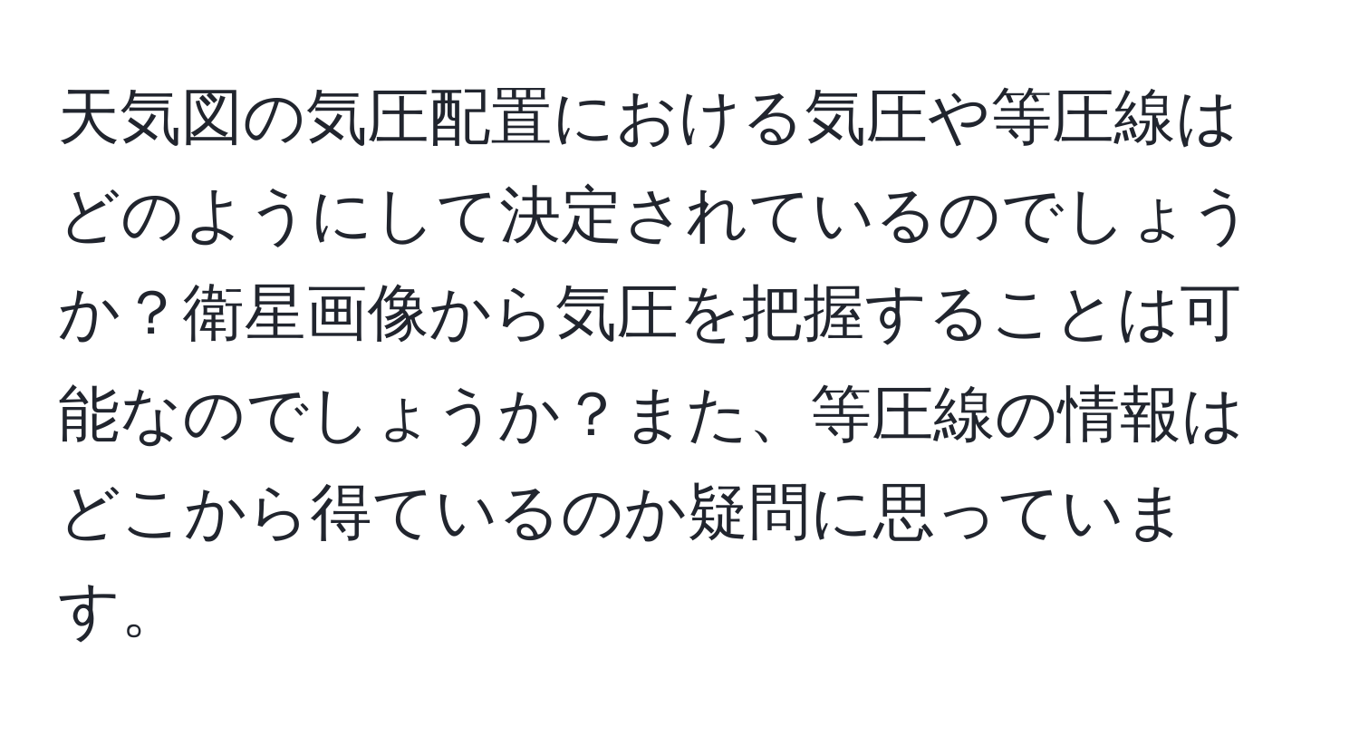 天気図の気圧配置における気圧や等圧線はどのようにして決定されているのでしょうか？衛星画像から気圧を把握することは可能なのでしょうか？また、等圧線の情報はどこから得ているのか疑問に思っています。