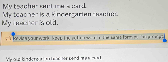 My teacher sent me a card. 
My teacher is a kindergarten teacher. 
My teacher is old. 
Revise your work. Keep the action word in the same form as the prompt. 
My old kindergarten teacher send me a card.