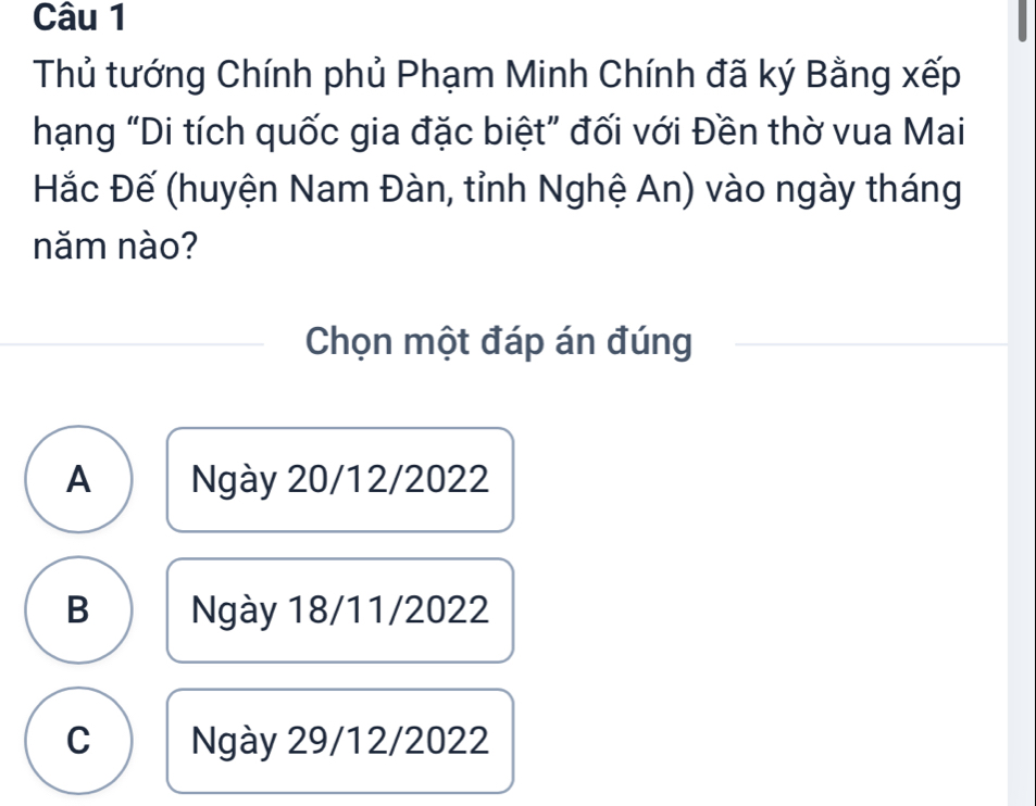 Thủ tướng Chính phủ Phạm Minh Chính đã ký Bằng xếp
hạng “Di tích quốc gia đặc biệt” đối với Đền thờ vua Mai
Hắc Đế (huyện Nam Đàn, tỉnh Nghệ An) vào ngày tháng
năm nào?
Chọn một đáp án đúng
A Ngày 20/12/2022
B Ngày 18/11/2022
C Ngày 29/12/2022