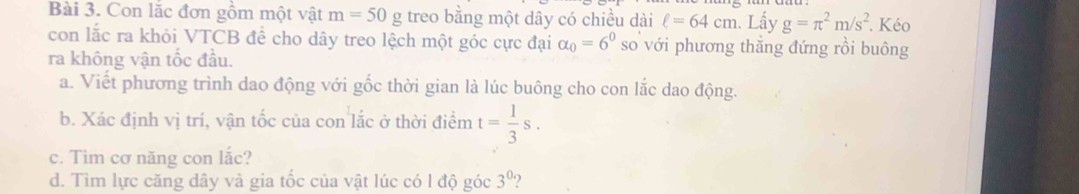 Con lặc đơn gồm một vật m=50 g treo bằng một dây có chiều dài ell =64cm. Lấy g=π^2m/s^2. Kéo 
con lắc ra khỏi VTCB đề cho dây treo lệch một góc cực đại alpha _0=6^0 so với phương thẳng đứng rồi buông 
ra không vận tốc đầu. 
a. Viết phương trình dao động với gốc thời gian là lúc buông cho con lắc dao động. 
b. Xác định vị trí, vận tốc của con lắc ở thời điểm t= 1/3 s. 
c. Tìm cơ năng con lắc? 
d. Tìm lực căng dây và gia tốc của vật lúc có l độ góc 3^0 ?