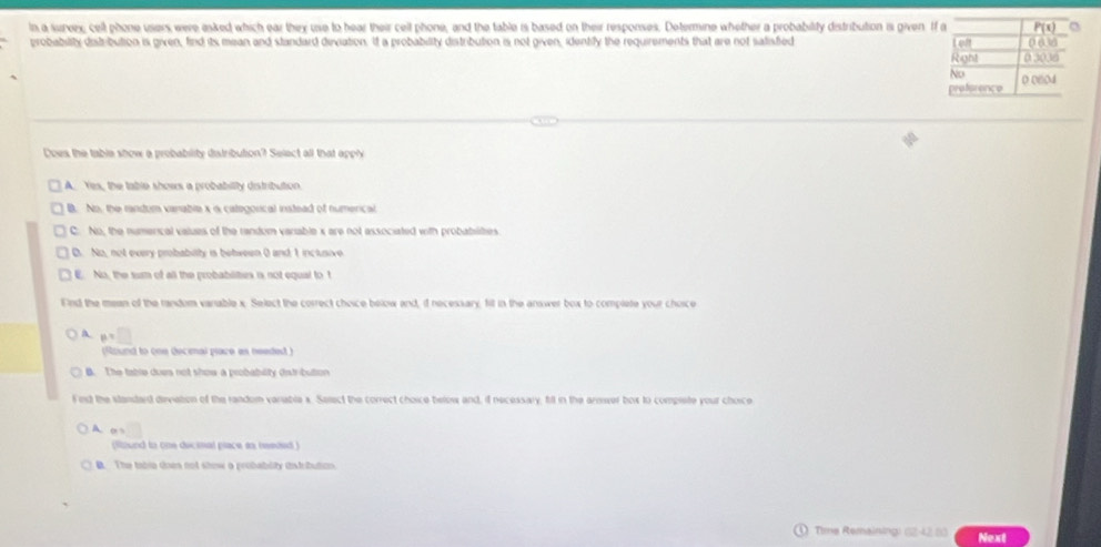 in a surerx, cell phone users were asked which ear they use to hear their cell phone, and the table is based on their responses. Determine whether a probability distribution is given. 
probability distribution is given, find its mean and standard deviation. It a probability distribution is not given, identify the requirements that are not satisfied 
Does the table show a probability distribution? Select all that apply
A. Yes, the table shows a probability distribution.
B. No, the randum varable x o categorical instead of numerical
C. No, the numerical values of the random variable x are not associated with probabilties
B. No, not every probabilty is between 0 and 1 inclusive
E. No, the surm of all the probablities is not equal to t
Fnd the mean of the random variable x. Select the correct choice below and, d necessary, fill in the answer box to complete your choice
A p=□
(Raund to one decenal piace as needed)
B. The table dues not show a probablity datribution
Fest the standard deviation of the random variable x. Select the correct choice below and, if necessary, fill in the armwer box to compiete your choice
A a=□
found to one decinal place as heeded 
B. The tabin doen not show a probablity istribution.
Time Reraining: 12-42 83 Next