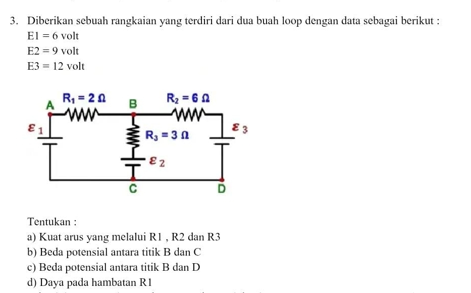 Diberikan sebuah rangkaian yang terdiri dari dua buah loop dengan data sebagai berikut :
E1=6volt
E2=9volt
E3=12volt
Tentukan :
a) Kuat arus yang melalui R1 , R2 dan R3
b) Beda potensial antara titik B dan C
c) Beda potensial antara titik B dan D
d) Daya pada hambatan R1