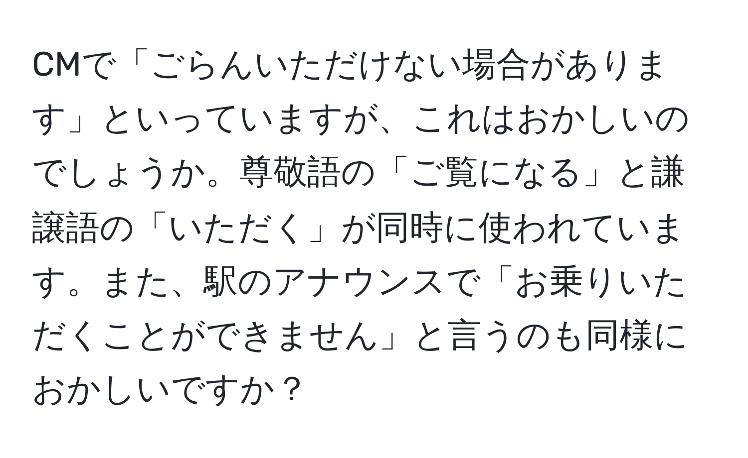 CMで「ごらんいただけない場合があります」といっていますが、これはおかしいのでしょうか。尊敬語の「ご覧になる」と謙譲語の「いただく」が同時に使われています。また、駅のアナウンスで「お乗りいただくことができません」と言うのも同様におかしいですか？