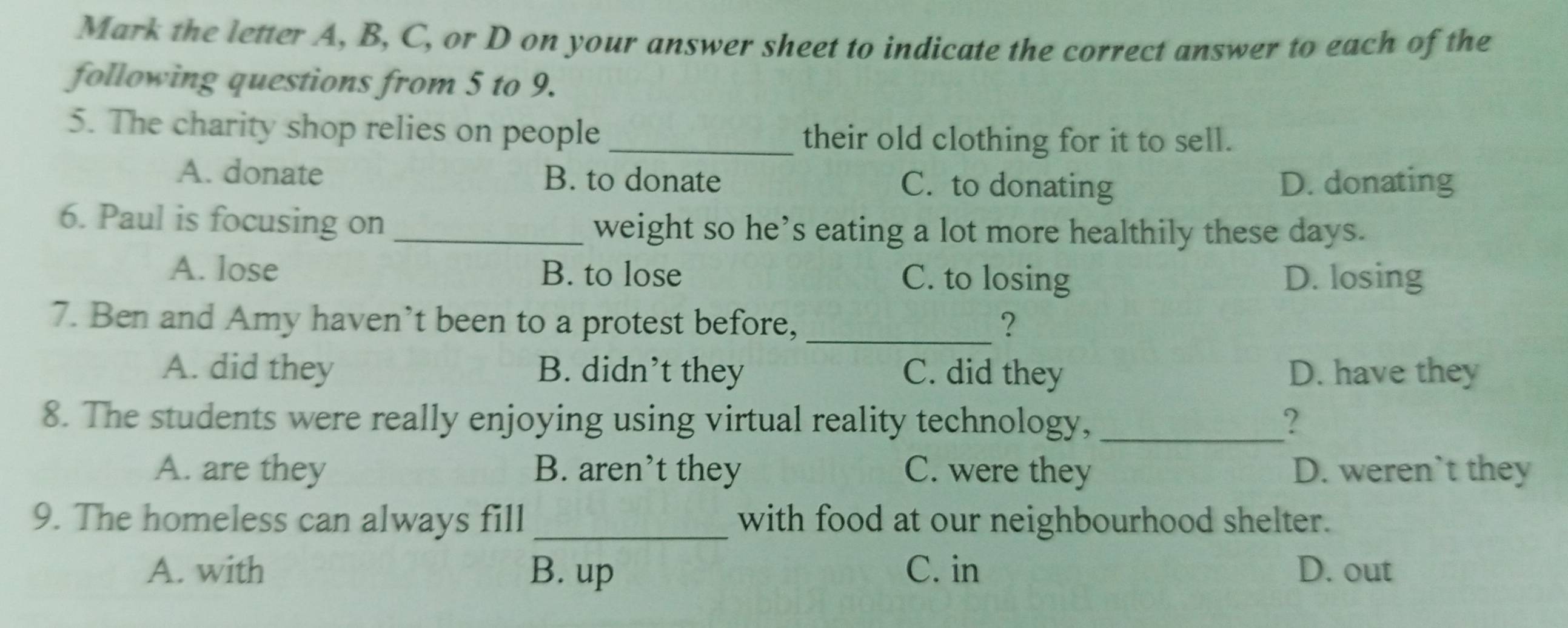 Mark the letter A, B, C, or D on your answer sheet to indicate the correct answer to each of the
following questions from 5 to 9.
5. The charity shop relies on people _their old clothing for it to sell.
A. donate B. to donate C. to donating D. donating
6. Paul is focusing on_ weight so he’s eating a lot more healthily these days.
A. lose B. to lose C. to losing D. losing
7. Ben and Amy haven’t been to a protest before, _?
A. did they B. didn’t they C. did they D. have they
8. The students were really enjoying using virtual reality technology, _?
A. are they B. aren’t they C. were they D. weren`t they
9. The homeless can always fill with food at our neighbourhood shelter.
A. with B. up C. in D. out