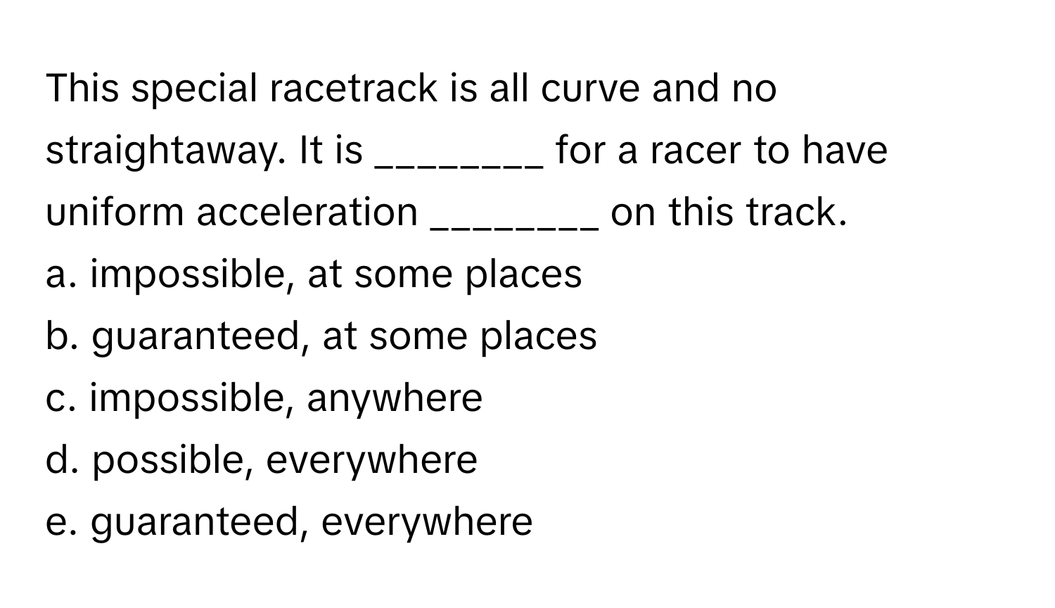 This special racetrack is all curve and no straightaway. It is ________ for a racer to have uniform acceleration ________ on this track.

a. impossible, at some places
b. guaranteed, at some places
c. impossible, anywhere
d. possible, everywhere
e. guaranteed, everywhere