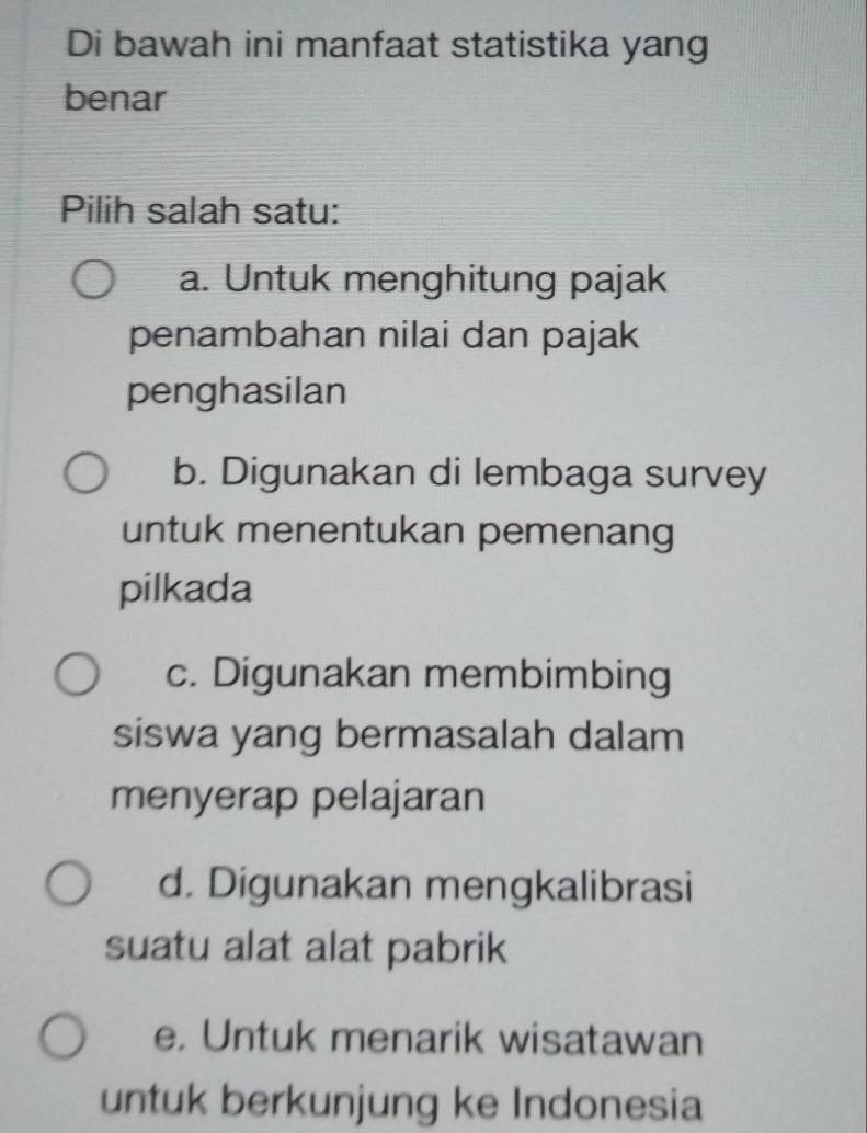 Di bawah ini manfaat statistika yang
benar
Pilih salah satu:
a. Untuk menghitung pajak
penambahan nilai dan pajak
penghasilan
b. Digunakan di lembaga survey
untuk menentukan pemenang
pilkada
c. Digunakan membimbing
siswa yang bermasalah dalam
menyerap pelajaran
d. Digunakan mengkalibrasi
suatu alat alat pabrik
e. Untuk menarik wisatawan
untuk berkunjung ke Indonesia