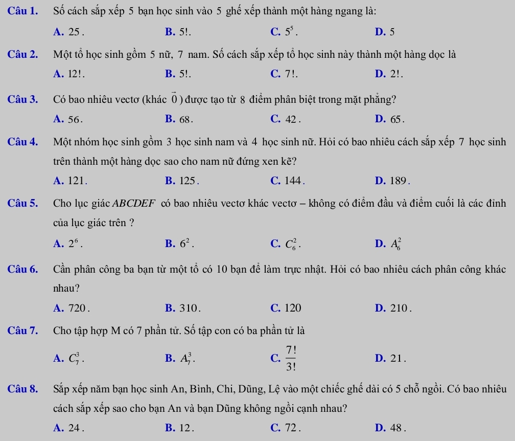 Số cách sắp xếp 5 bạn học sinh vào 5 ghế xếp thành một hàng ngang là:
A. 25 . B. 5!. C. 5^5. D. 5
Câu 2. Một tổ học sinh gồm 5 nữ, 7 nam. Số cách sắp xếp tổ học sinh này thành một hàng dọc là
A. 12!. B. 5!. C. 7!. D. 2!.
Câu 3. Có bao nhiêu vectơ (khác 0 ) được tạo từ 8 điểm phân biệt trong mặt phẳng?
A. 56. B. 68 . C. 42 . D. 65 .
Câu 4. Một nhóm học sinh gồm 3 học sinh nam và 4 học sinh nữ. Hỏi có bao nhiêu cách sắp xếp 7 học sinh
trên thành một hàng dọc sao cho nam nữ đứng xen kẽ?
A. 121. B. 125 . C. 144 . D. 189 .
Câu 5. Cho lục giác ABCDEF có bao nhiêu vectơ khác vectơ - không có điểm đầu và điểm cuối là các đỉnh
của lục giác trên ?
A. 2^6. B. 6^2. C. C_6^(2. D. A_6^2
Câu 6. Cần phân công ba bạn từ một tổ có 10 bạn để làm trực nhật. Hỏi có bao nhiêu cách phân công khác
nhau?
A. 720 . B. 310. C. 120 D. 210 .
Câu 7. Cho tập hợp M có 7 phần tử. Số tập con có ba phần tử là
A. C_7^3. B. A_7^3. C. frac 7!)3! D. 21.
Câu 8. Sắp xếp năm bạn học sinh An, Bình, Chi, Dũng, Lệ vào một chiếc ghế dài có 5 chỗ ngồi. Có bao nhiêu
cách sắp xếp sao cho bạn An và bạn Dũng không ngồi cạnh nhau?
A. 24 . B. 12. C. 72 . D. 48 .