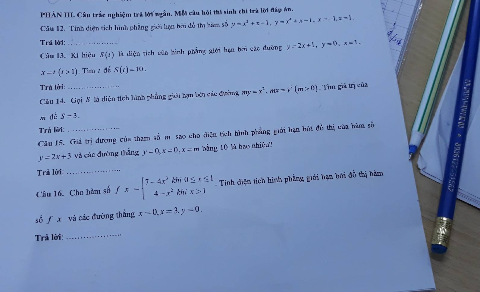 PHÀN III. Câu trắc nghiệm trả lời ngắn. Mỗi câu hỏi thí sinh chỉ trả lời đáp án. 
Câu 12. Tính diện tích hình phẳng giới hạn bởi đồ thị hàm số y=x^2+x-1, y=x^4+x-1, x=-1, x=1. 
Trả lời:_ 
Câu 13. Kí hiệu S(t) là diện tích của hình phẳng giới hạn bởi các đường y=2x+1, y=0, x=1,
x=t(t>1). Tìm t để S(t)=10. 
Trả lời: 
Câu 14. Gọi S là diện tích hình phẳng giới hạn bởi các đường my=x^2, mx=y^2(m>0). Tìm giá trị của 
m đề S=3. 
Trả lời: 
Câu 15. Giá trị dương của tham số m sao cho diện tích hình phẳng giới hạn bởi đồ thị của hàm số
y=2x+3 và các đường thẳng y=0, x=0, x=m bằng 10 là bao nhiêu? 
Trả lời: 
_ 
Câu 16. Cho hàm số fx=beginarrayl 7-4x^3khi0≤ x≤ 1 4-x^2khix>1endarray.. Tính diện tích hình phẳng giới hạn bởi đồ thị hàm 
số f x và các đường thẳng x=0, x=3, y=0. 
Trả lời: 
_