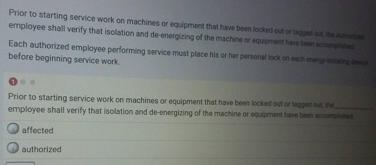 Prior to starting service work on machines or equipment that have been locked out or tagged out, the authorized 
employee shall verify that isolation and de-energizing of the machine or equipment have been accomplished 
Each authorized employee performing service must place his or her personal lock on each energy-isclating device 
before beginning service work. 
Prior to starting service work on machines or equipment that have been locked out or tagged out, the_ 
employee shall verify that isolation and de-energizing of the machine or equipment have been accomplshed 
affected 
authorized