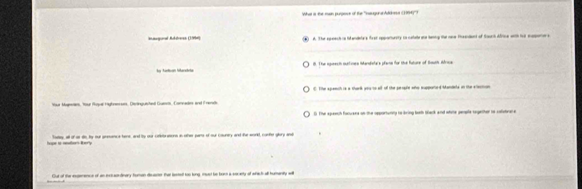 What is the main purpose of the ''Insugural Addrese (1994)''?
Inaugural Address (1994) A. The speech is Mandela's first opportunity to celabrats being the new Prasident of South Africa with hs saponers
by Nelson Mandela B. The speech outlines Mandela's plans for the future of South Africs
C. The speech is a thank you to all of the people who supported Mandela in the election
Your Majesses, Your Royal Highnesses, Distinguished Guests, Comvades and Frends
0. The speech focuses on the opportunity to bring both black and white people tagether to calebrare
oday, all of us do, by our presence here, and by our ciellebrations in other parts of our country and the world, confer glory and
Out of the experence of an exctraordinary human disaster that lasted too long, must be born a society of which all humanity wi