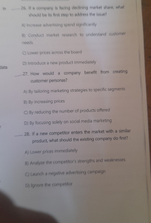 in _26. If a company is facing declining market share, what
should be its first step to address the issue?
A) increase advertising spend significantly
8) Conduct market research to understand customer
needs
Q Lower prices across the board
D) Introduce a new product immediately
data
_27. How would a company benefit from creating
customer personas?
A) By tailloring marketing strategies to specific segments
B) By increasing prices
C) By reducing the number of products offered
D) By focusing solely on social media marketing
_28. If a new competitor enters the market with a similar
product, what should the existing company do first?
A) Lower prices immediately
B) Analyze the competitor's strengths and weaknesses
C) Launch a negative advertising campaign
Dj Ignore the competitor