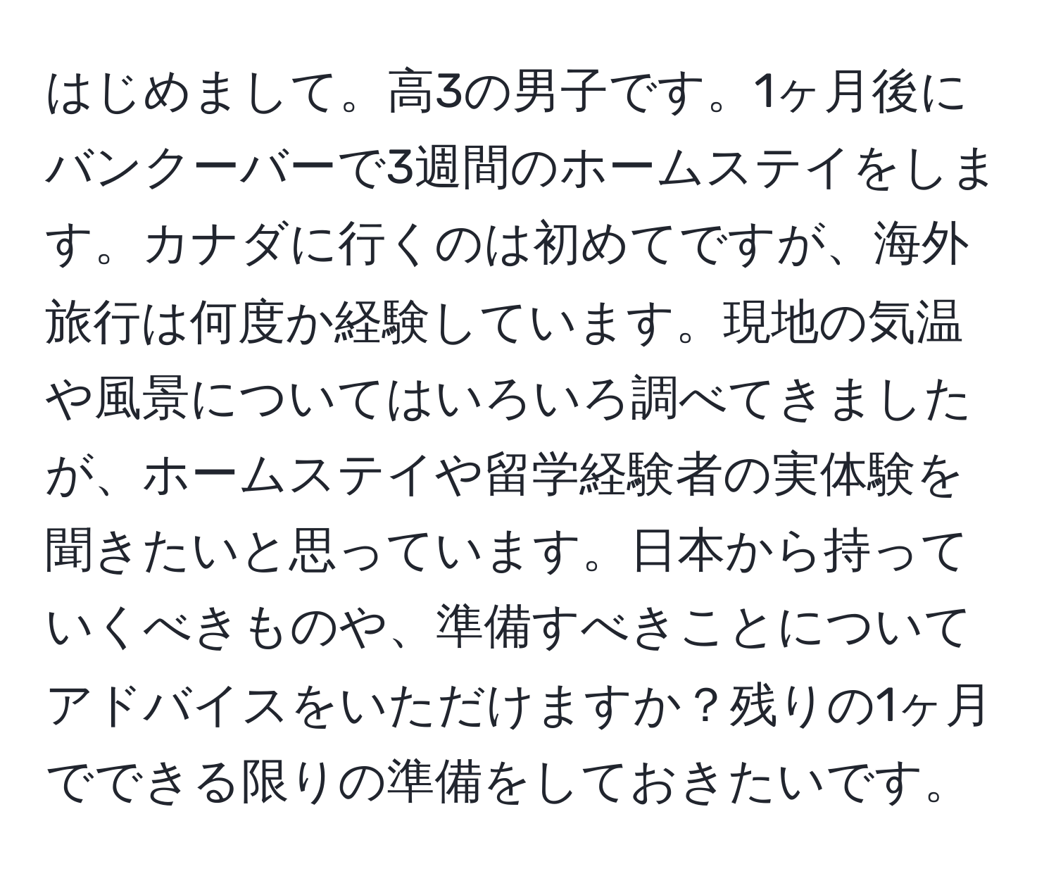 はじめまして。高3の男子です。1ヶ月後にバンクーバーで3週間のホームステイをします。カナダに行くのは初めてですが、海外旅行は何度か経験しています。現地の気温や風景についてはいろいろ調べてきましたが、ホームステイや留学経験者の実体験を聞きたいと思っています。日本から持っていくべきものや、準備すべきことについてアドバイスをいただけますか？残りの1ヶ月でできる限りの準備をしておきたいです。