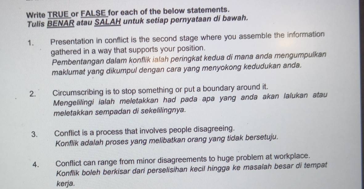 Write TRUE_or FALSE_for each of the below statements. 
Tulis BENAR atau SALAH untuk setiap pernyataan di bawah. 
1. Presentation in conflict is the second stage where you assemble the information 
gathered in a way that supports your position. 
Pembentangan dalam konflik ialah peringkat kedua di mana anda mengumpulkan 
maklumat yang dikumpul dengan cara yang menyokong kedudukan anda. 
2. Circumscribing is to stop something or put a boundary around it. 
Mengelilingi ialah meletakkan had pada apa yang anda akan lalukan atau 
meletakkan sempadan di sekelilingnya. 
3. Conflict is a process that involves people disagreeing. 
Konflik adalah proses yang melibatkan orang yang tidak bersetuju. 
4. Conflict can range from minor disagreements to huge problem at workplace. 
Konflik boleh berkisar dari perselisihan kecil hingga ke masalah besar di tempat 
kerja.