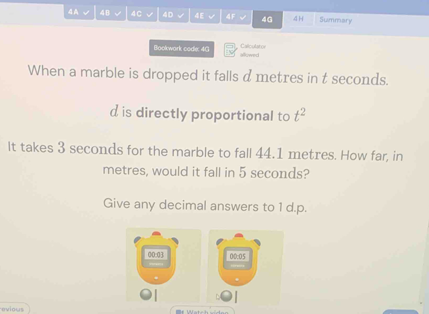 4A 4B 4C 4D 4E 4F 4G 4H Summary 
Bookwork code: 4G Calculator 
allowed 
When a marble is dropped it falls d metres in t seconds. 
d is directly proportional to t^2
It takes 3 seconds for the marble to fall 44.1 metres. How far, in
metres, would it fall in 5 seconds? 
Give any decimal answers to 1 d.p.
00:03
00:05 
s corwtce 
evious Watch video