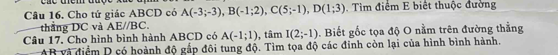 Cho tứ giác ABCD có A(-3;-3), B(-1;2), C(5;-1), D(1;3). Tìm điểm E biết thuộc đường 
thắng DC và AE//BC. 
Câu 17. Cho hình bình hành ABCD có A(-1;1) , tâm I(2;-1). Biết gốc tọa độ O nằm trên đường thằng
AB và điểm D có hoành độ gấp đôi tung độ. Tìm tọa độ các đinh còn lại của hình bình hành.