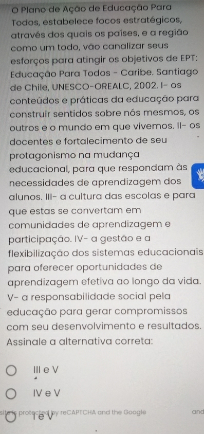 Plano de Ação de Educação Para
Todos, estabelece focos estratégicos,
através dos quais os países, e a região
como um todo, vão canalizar seus
esforços para atingir os objetivos de EPT:
Educação Para Todos - Caribe. Santiago
de Chile, UNESCO-OREALC, 2002. I- os
conteúdos e práticas da educação para
construir sentidos sobre nós mesmos, os
outros e o mundo em que vivemos. Il- os
docentes e fortalecimento de seu
protagonismo na mudança
educacional, para que respondam às
necessidades de aprendizagem dos
alunos. III- a cultura das escolas e para
que estas se convertam em
comunidades de aprendizagem e
participação. IV- a gestão e a
flexibilização dos sistemas educacionais
para oferecer oportunidades de
aprendizagem efetiva ao longo da vida.
V- a responsabilidade social pela
educação para gerar compromissos
com seu desenvolvimento e resultados.
Assinale a alternativa correta:
ⅢeV
IV e V
site is protected by reCAPTCHA and the Google and