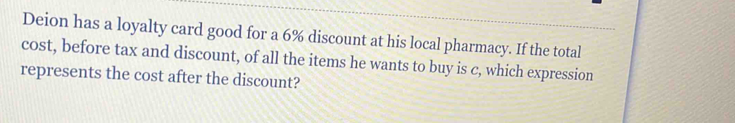 Deion has a loyalty card good for a 6% discount at his local pharmacy. If the total 
cost, before tax and discount, of all the items he wants to buy is c, which expression 
represents the cost after the discount?