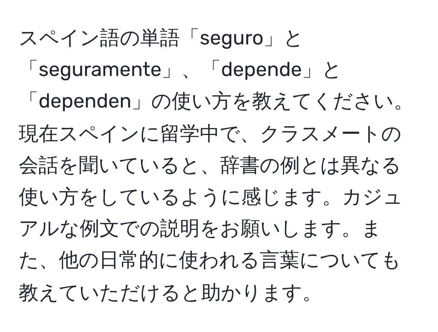 スペイン語の単語「seguro」と「seguramente」、「depende」と「dependen」の使い方を教えてください。現在スペインに留学中で、クラスメートの会話を聞いていると、辞書の例とは異なる使い方をしているように感じます。カジュアルな例文での説明をお願いします。また、他の日常的に使われる言葉についても教えていただけると助かります。