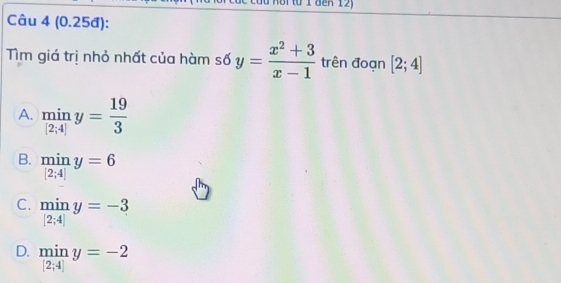 den 12)
Câu 4 (0.25đ):
Tìm giá trị nhỏ nhất của hàm số y= (x^2+3)/x-1  trên đoạn [2;4]
A. miny= 19/3 
B.  min/[2;4] y=6
C.  min/|2;4| y=-3
D.  min/[2;4] y=-2