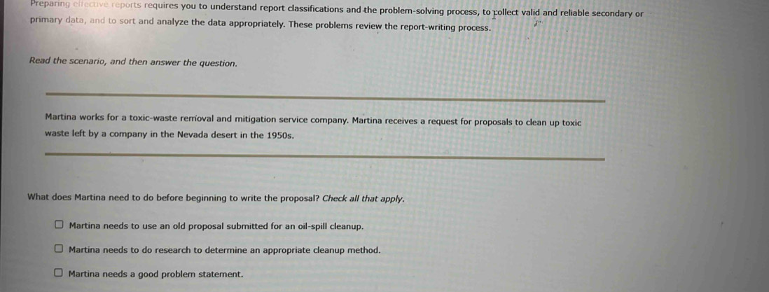 Preparing elfective reports requires you to understand report classifications and the problem-solving process, to collect valid and reliable secondary or
primary data, and to sort and analyze the data appropriately. These problems review the report-writing process.
Read the scenario, and then answer the question.
_
Martina works for a toxic-waste removal and mitigation service company. Martina receives a request for proposals to clean up toxic
waste left by a company in the Nevada desert in the 1950s.
_
What does Martina need to do before beginning to write the proposal? Check all that apply.
Martina needs to use an old proposal submitted for an oil-spill cleanup.
Martina needs to do research to determine an appropriate cleanup method.
Martina needs a good problem statement.