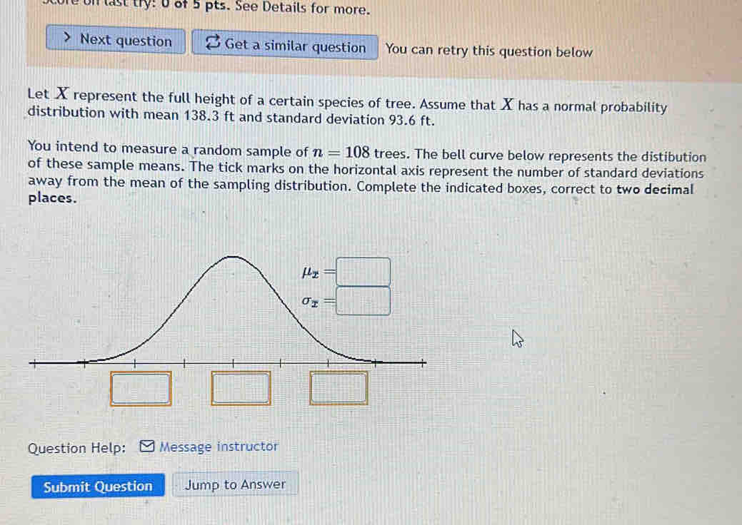 eon last try: 0of 5 pts. See Details for more.
Next question Get a similar question You can retry this question below
Let X represent the full height of a certain species of tree. Assume that X has a normal probability
distribution with mean 138.3 ft and standard deviation 93.6 ft.
You intend to measure a random sample of n=108 trees. The bell curve below represents the distibution
of these sample means. The tick marks on the horizontal axis represent the number of standard deviations
away from the mean of the sampling distribution. Complete the indicated boxes, correct to two decimal
places.
□ □ □
Question Help: Message instructor
Submit Question Jump to Answer