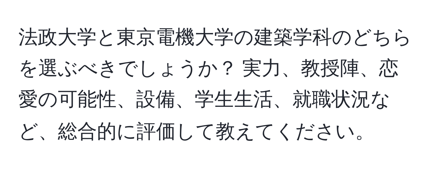 法政大学と東京電機大学の建築学科のどちらを選ぶべきでしょうか？ 実力、教授陣、恋愛の可能性、設備、学生生活、就職状況など、総合的に評価して教えてください。