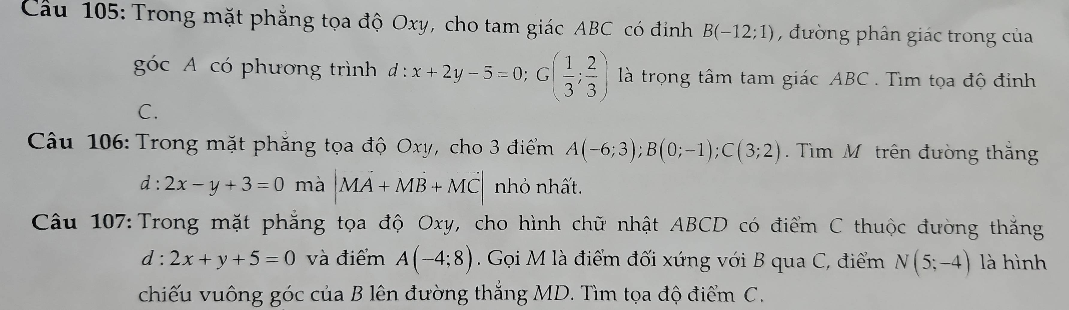 Cầu 105: Trong mặt phẳng tọa độ Oxy, cho tam giác ABC có đinh B(-12;1) , đường phân giác trong của 
góc A có phương trình đ : :x+2y-5=0; G( 1/3 ; 2/3 ) là trọng tâm tam giác ABC. Tìm tọa độ đinh 
C. 
Câu 106: Trong mặt phăng tọa độ Oxy, cho 3 điểm A(-6;3); B(0;-1); C(3;2). Tìm M ô trên đường thăng
d:2x-y+3=0 mà |MA+MB+MC| nhỏ nhất. 
Câu 107: Trong mặt phẳng tọa độ Oxy, cho hình chữ nhật ABCD có điểm C thuộc đường thắng
d:2x+y+5=0 và điểm A(-4;8). Gọi M là điểm đối xứng với B qua C, điểm N(5;-4) là hình 
chiếu vuông góc của B lên đường thắng MD. Tìm tọa độ điểm C.