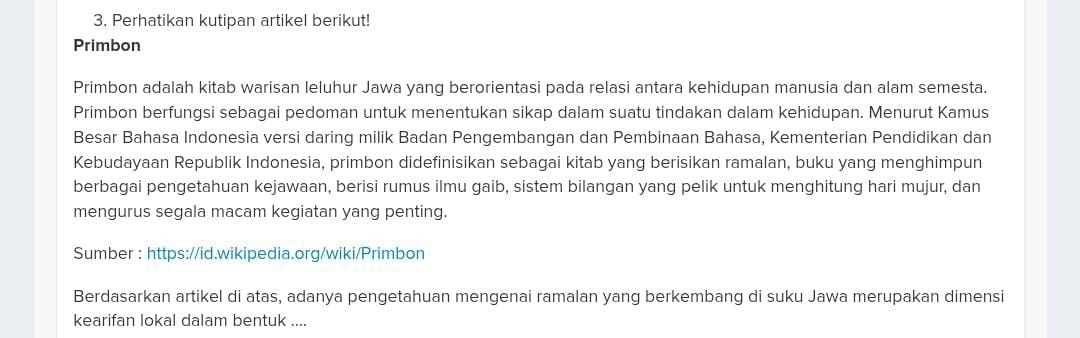 Perhatikan kutipan artikel berikut! 
Primbon 
Primbon adalah kitab warisan leluhur Jawa yang berorientasi pada relasi antara kehidupan manusia dan alam semesta. 
Primbon berfungsi sebagai pedoman untuk menentukan sikap dalam suatu tindakan dalam kehidupan. Menurut Kamus 
Besar Bahasa Indonesia versi daring milik Badan Pengembangan dan Pembinaan Bahasa, Kementerian Pendidikan dan 
Kebudayaan Republik Indonesia, primbon didefinisikan sebagai kitab yang berisikan ramalan, buku yang menghimpun 
berbagai pengetahuan kejawaan, berisi rumus ilmu gaib, sistem bilangan yang pelik untuk menghitung hari mujur, dan 
mengurus segala macam kegiatan yang penting. 
Sumber : https://id.wikipedia.org/wiki/Primbon 
Berdasarkan artikel di atas, adanya pengetahuan mengenai ramalan yang berkembang di suku Jawa merupakan dimensi 
kearifan lokal dalam bentuk ....