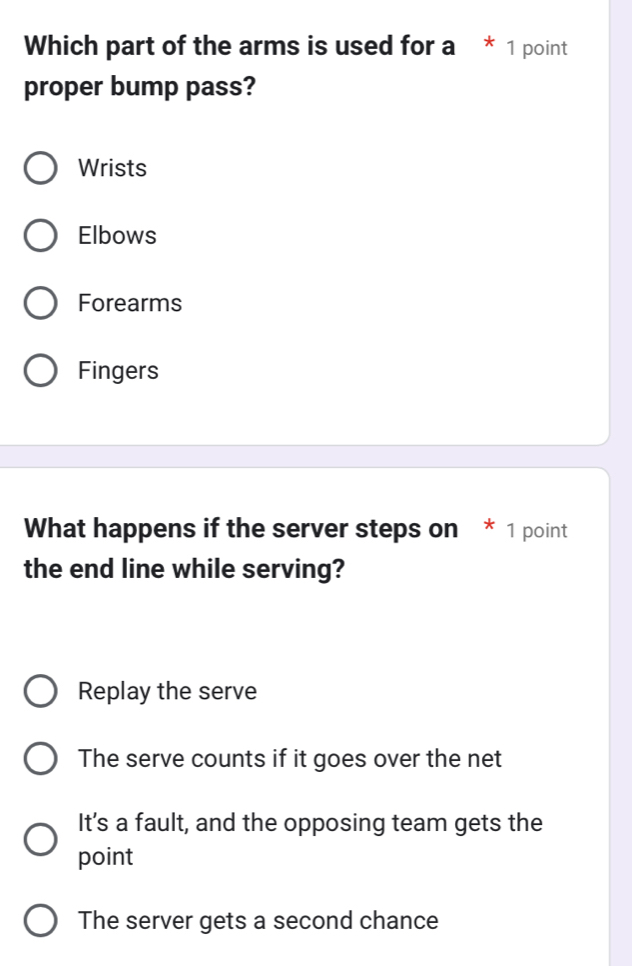 Which part of the arms is used for a * 1 point
proper bump pass?
Wrists
Elbows
Forearms
Fingers
What happens if the server steps on * 1 point
the end line while serving?
Replay the serve
The serve counts if it goes over the net
Its a fault, and the opposing team gets the
point
The server gets a second chance