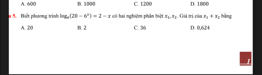 A. 600 B. 1000 C. 1200 D. 1800
u 5. Biết phương trình log _6(20-6^x)=2-x có hai nghiệm phân biệt x_1, x_2. Giá trị ciax_1+x_2 bằng
A. 20 B. 2 C. 36 D. 0,624