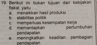 Berikut ini bukan tujuan dari kebijakan
fiskal, yaitu .. . .
a. menaikkan hasil produksi
b. stabilitas politik
c. memperluas kesempatan kerja
d. memantapkan pertumbuhan
pendapatan
e. meningkatkan keadilan pembagian
pendapatan