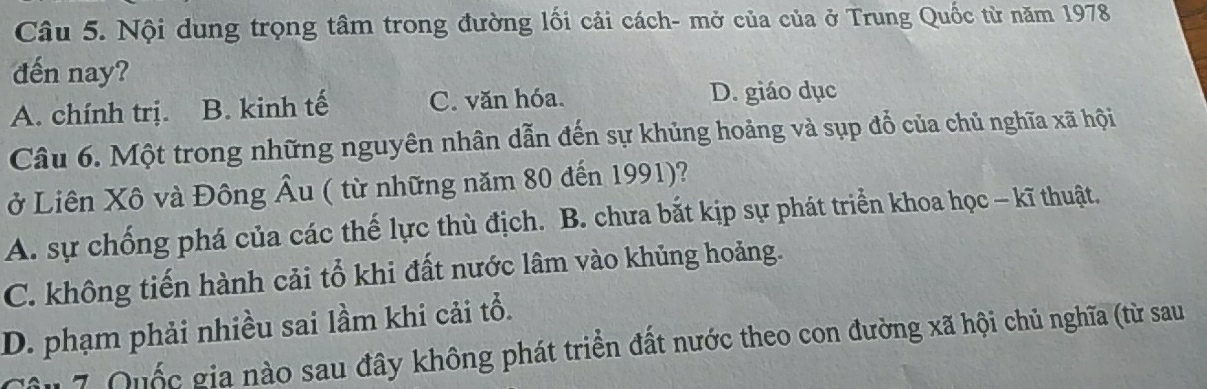 Nội dung trọng tâm trong đường lối cải cách- mở của của ở Trung Quốc từ năm 1978
đến nay?
A. chính trị. B. kinh tế C. văn hóa. D. giáo dục
Câu 6. Một trong những nguyên nhân dẫn đến sự khủng hoảng và sụp đổ của chủ nghĩa xã hội
ở Liên Xô và Đông Âu ( từ những năm 80 đến 1991)?
A. sự chống phá của các thế lực thù địch. B. chưa bắt kịp sự phát triển khoa học - kĩ thuật.
C. không tiến hành cải tổ khi đất nước lâm vào khủng hoảng.
D. phạm phải nhiều sai lầm khi cải tổ.
Âu 7 Quốc gia nào sau đây không phát triển đất nước theo con đường xã hội chủ nghĩa (từ sau