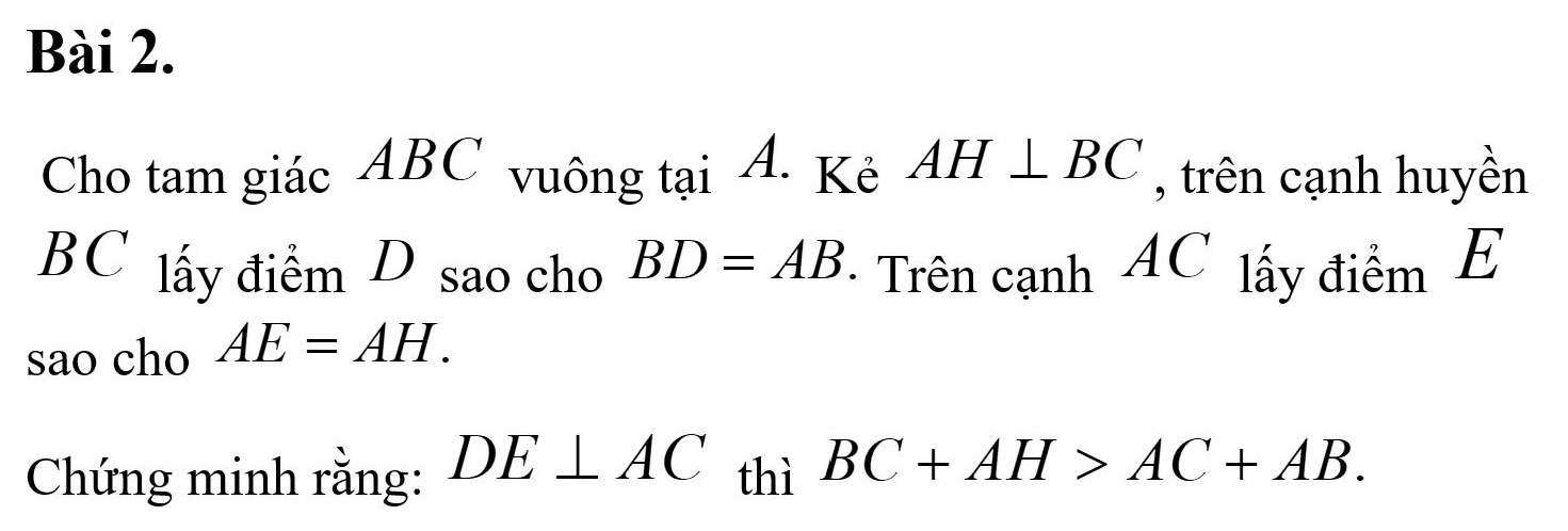 Cho tam giác ABC vuông tại A. Kẻ AH⊥ BC , trên cạnh huyền
BC lấy điểm D sao cho BD=AB ' Trên cạnh AC lấy điểm E
sao cho AE=AH. 
Chứng minh rằng: DE⊥ AC thì BC+AH>AC+AB.