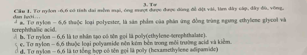 Tơ
Câu 1. Tơ nylon -6, 6 có tính dai mềm mại, óng mượt được được dùng đề dệt vải, làm dây cáp, dây dù, võng,
dan lưới...
d a. Tơ nylon - 6, 6 thuộc loại polyester, là sản phầm của phản ứng đồng trùng ngưng ethylene glycol và
terephthalic acid.
b. Tơ nylon - 6,6 là tơ nhân tạo có tên gọi là poly(ethylene-terephthalate).
c. Tơ nylon - 6, 6 thuộc loại polyamide nên kém bền trong môi trường acid và kiểm.
d. Tơ nylon - 6, 6 là tơ tổng hợp có tên gọi là poly (hexamethylene adipamide)